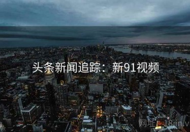 头条新闻追踪：新91视频