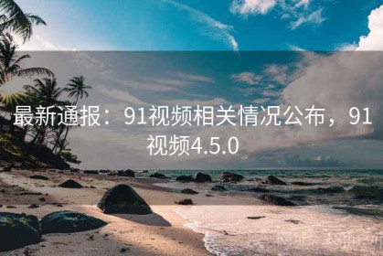最新通报：91视频相关情况公布，91视频4.5.0