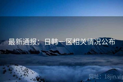 最新通报：日韩一区相关情况公布