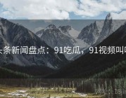 头条新闻盘点：91吃瓜，91视频叫啥