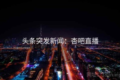 头条突发新闻：杏吧直播