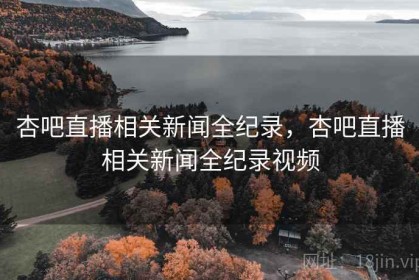 杏吧直播相关新闻全纪录，杏吧直播相关新闻全纪录视频