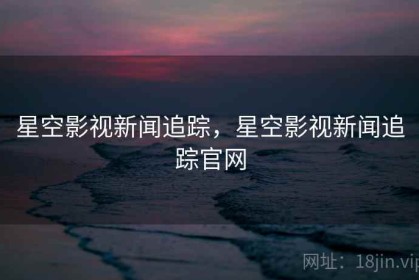 星空影视新闻追踪，星空影视新闻追踪官网