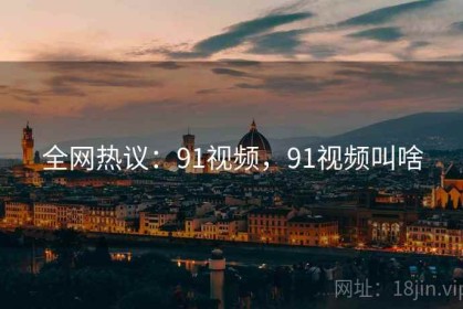 全网热议：91视频，91视频叫啥