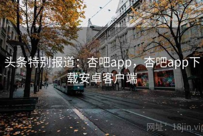 头条特别报道：杏吧app，杏吧app下载安卓客户端