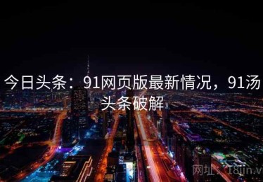 今日头条：91网页版最新情况，91汤头条破解