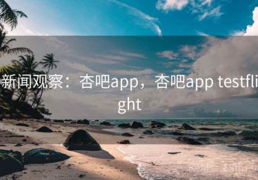 新闻观察：杏吧app，杏吧app testflight