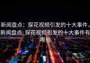 新闻盘点：探花视频引发的十大事件，新闻盘点_探花视频引发的十大事件有哪些