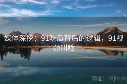 媒体深挖：91吃瓜背后的逻辑，91视频叫啥