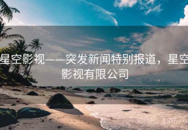 星空影视——突发新闻特别报道，星空影视有限公司