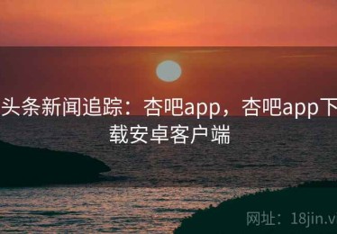 头条新闻追踪：杏吧app，杏吧app下载安卓客户端