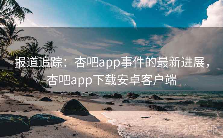 报道追踪：杏吧app事件的最新进展，杏吧app下载安卓客户端