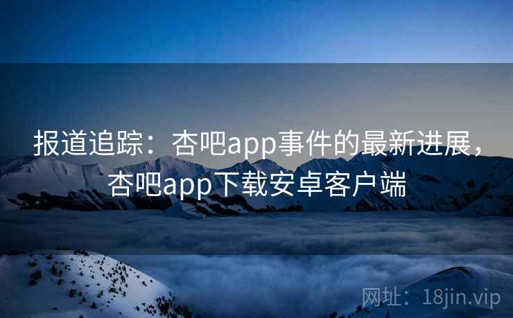 报道追踪：杏吧app事件的最新进展，杏吧app下载安卓客户端