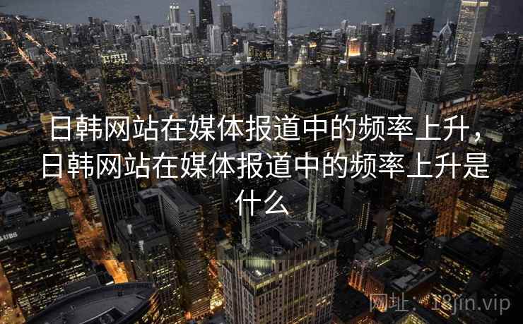 日韩网站在媒体报道中的频率上升,日韩网站在媒体报道中的频率上升是什么 日韩网站在媒体报道中的频率上升,日韩网站在媒体报道中的频率上升是什么