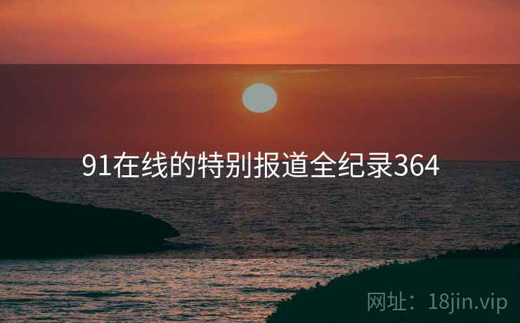 91在线的特别报道全纪录364 91在线的特别报道全纪录364