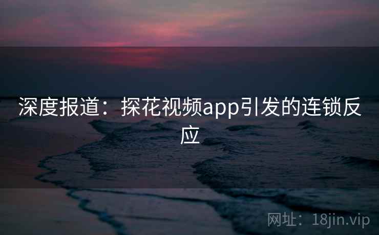 深度报道:探花视频app引发的连锁反应 深度报道:探花视频app引发的连锁反应