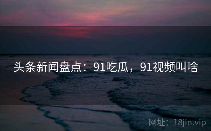 头条新闻盘点:91吃瓜,91视频叫啥 头条新闻盘点:91吃瓜,91视频叫啥