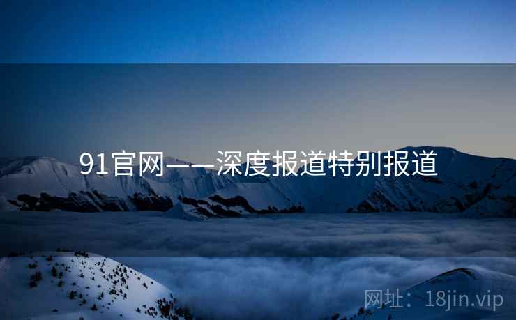 91官网——深度报道特别报道 91官网——深度报道特别报道