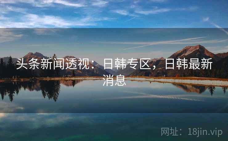 头条新闻透视:日韩专区,日韩最新消息 头条新闻透视:日韩专区,日韩最新消息