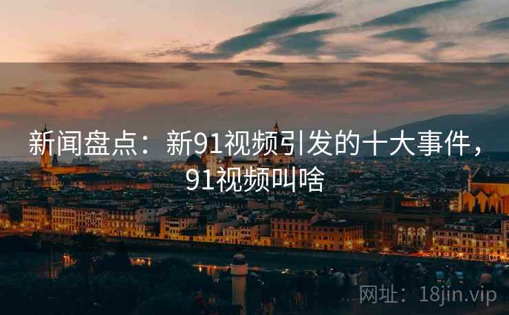 新闻盘点:新91视频引发的十大事件,91视频叫啥 新闻盘点:新91视频引发的十大事件,91视频叫啥