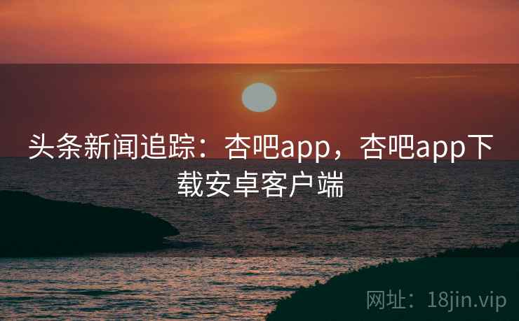 头条新闻追踪:杏吧app,杏吧app下载安卓客户端 头条新闻追踪:杏吧app,杏吧app下载安卓客户端