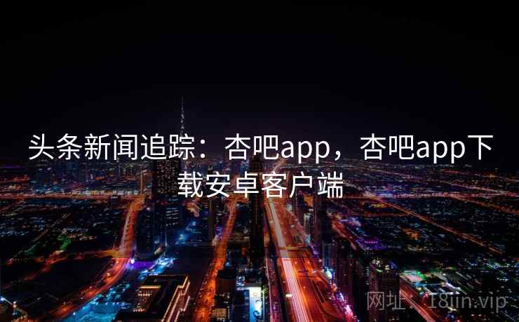 头条新闻追踪:杏吧app,杏吧app下载安卓客户端 头条新闻追踪:杏吧app,杏吧app下载安卓客户端