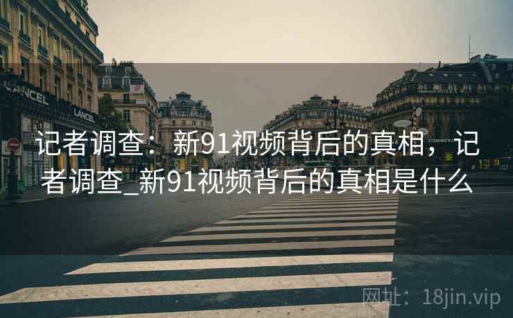 记者调查:新91视频背后的真相,记者调查_新91视频背后的真相是什么 记者调查:新91视频背后的真相,记者调查_新91视频背后的真相是什么