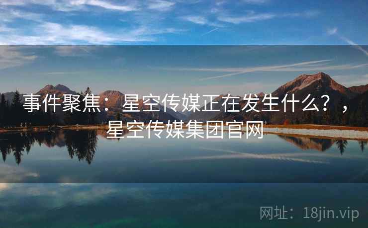 事件聚焦:星空传媒正在发生什么?,星空传媒集团官网 事件聚焦:星空传媒正在发生什么?,星空传媒集团官网