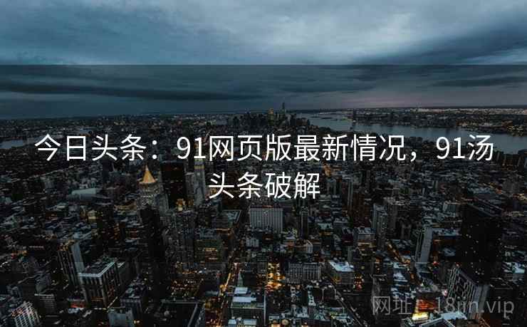 今日头条:91网页版最新情况,91汤头条破解 今日头条:91网页版最新情况,91汤头条破解