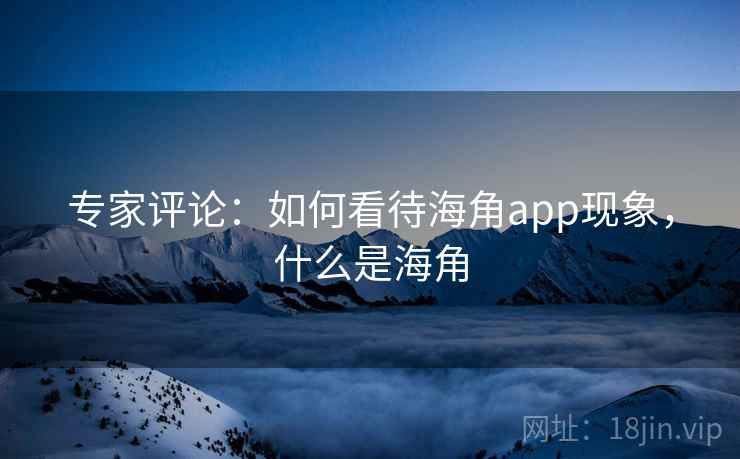 专家评论：如何看待海角app现象，什么是海角