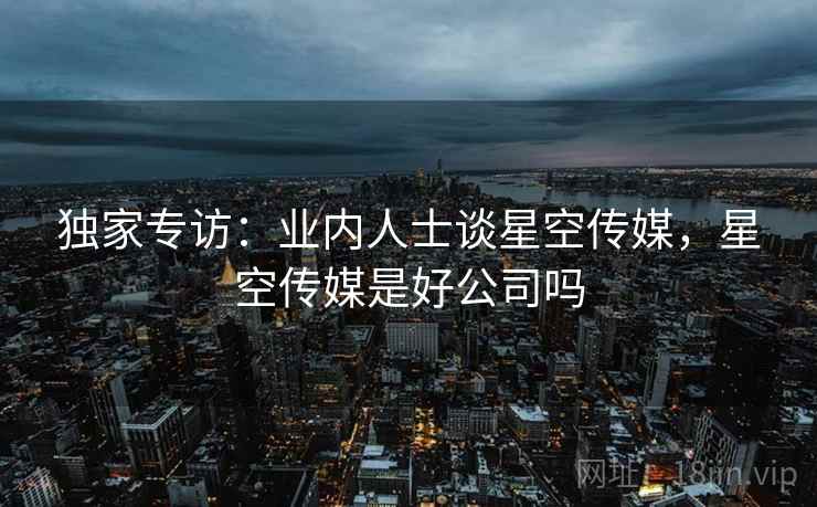独家专访:业内人士谈星空传媒,星空传媒是好公司吗 独家专访:业内人士谈星空传媒,星空传媒是好公司吗