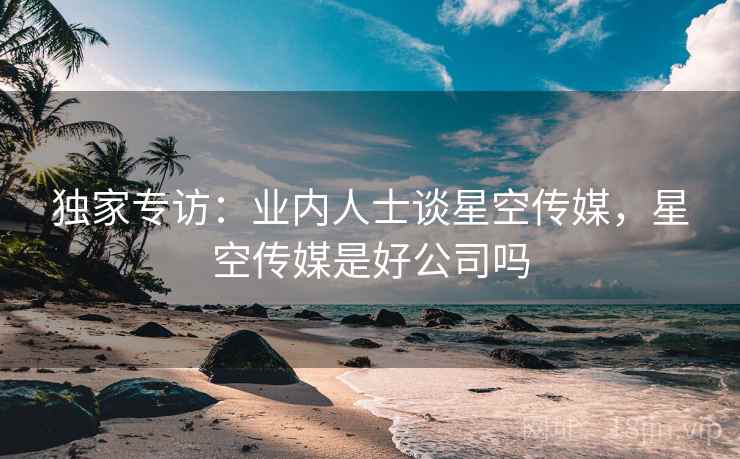独家专访:业内人士谈星空传媒,星空传媒是好公司吗 独家专访:业内人士谈星空传媒,星空传媒是好公司吗