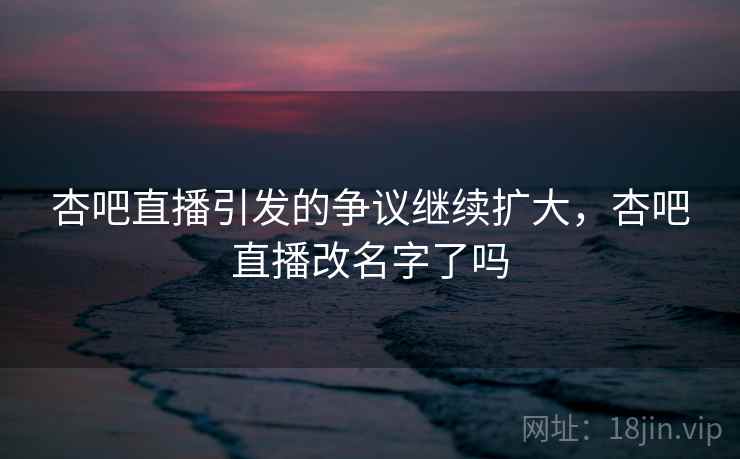 杏吧直播引发的争议继续扩大,杏吧直播改名字了吗 杏吧直播引发的争议继续扩大,杏吧直播改名字了吗