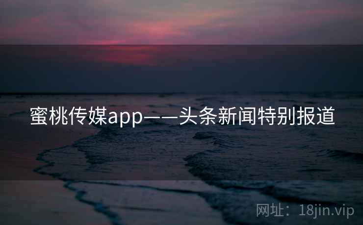 蜜桃传媒app——头条新闻特别报道 蜜桃传媒app——头条新闻特别报道