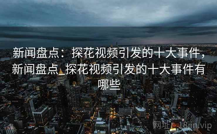 新闻盘点:探花视频引发的十大事件,新闻盘点_探花视频引发的十大事件有哪些 新闻盘点:探花视频引发的十大事件,新闻盘点_探花视频引发的十大事件有哪些