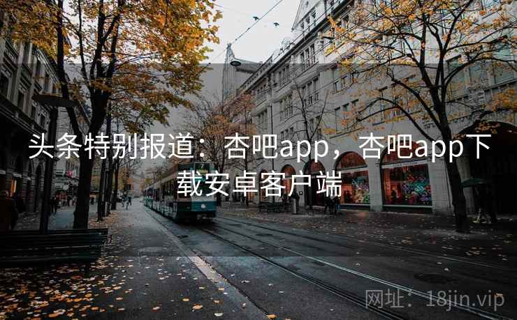头条特别报道:杏吧app,杏吧app下载安卓客户端 头条特别报道:杏吧app,杏吧app下载安卓客户端