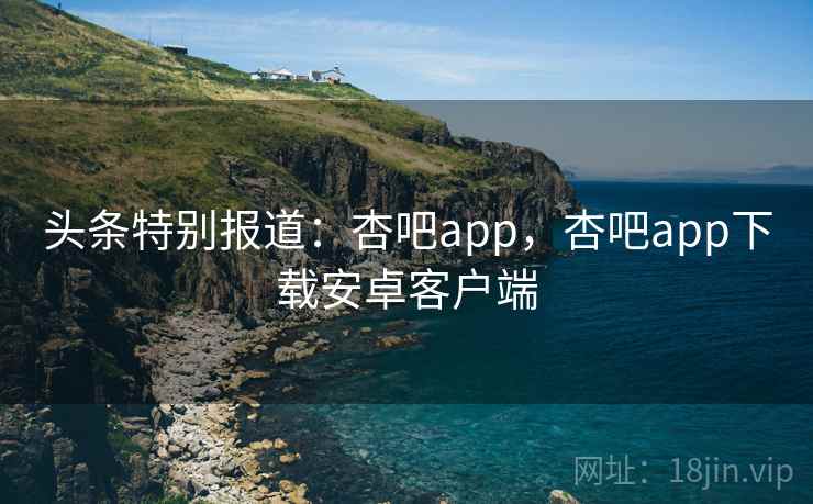 头条特别报道:杏吧app,杏吧app下载安卓客户端 头条特别报道:杏吧app,杏吧app下载安卓客户端