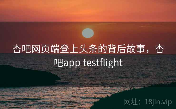 杏吧网页端登上头条的背后故事,杏吧app testflight 杏吧网页端登上头条的背后故事,杏吧app testflight